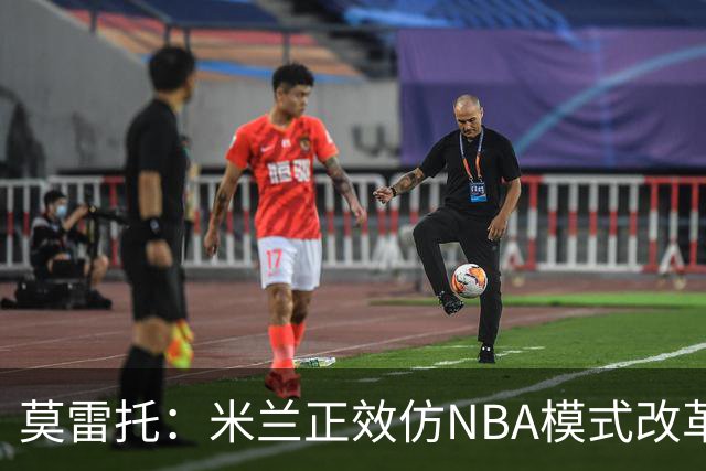 莫雷托：米兰正效仿NBA模式改革，希望创建类似NBA的组织管理结构